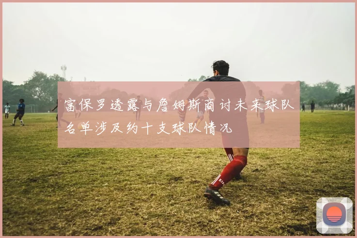 富保罗透露与詹姆斯商讨未来球队名单涉及约十支球队情况