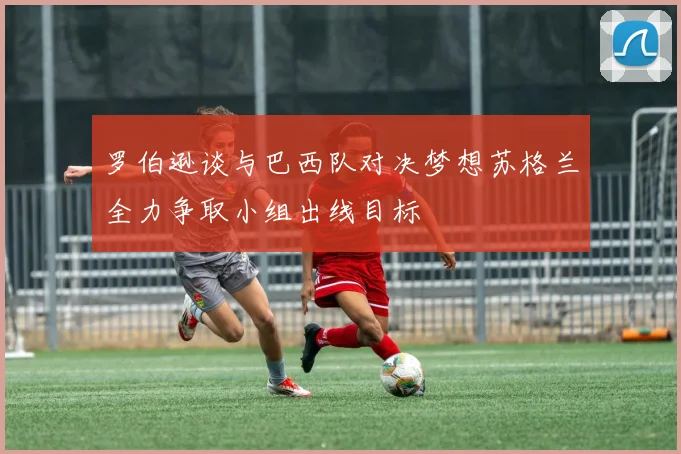 罗伯逊谈与巴西队对决梦想苏格兰全力争取小组出线目标