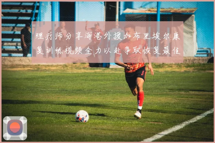 理疗师分享海港外援加布里埃尔康复训练视频全力以赴争取恢复最佳状态