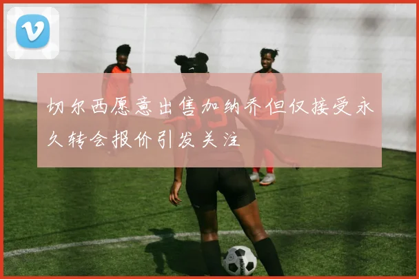 切尔西愿意出售加纳乔但仅接受永久转会报价引发关注