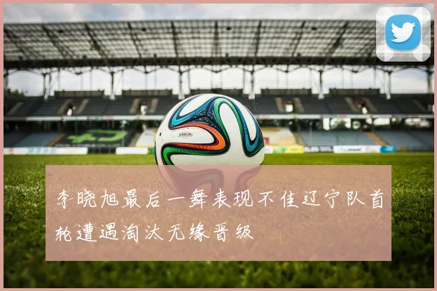 李晓旭最后一舞表现不佳辽宁队首轮遭遇淘汰无缘晋级
