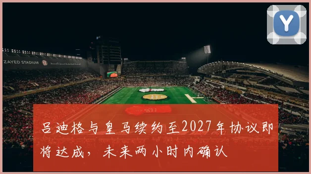 吕迪格与皇马续约至2027年协议即将达成，未来两小时内确认