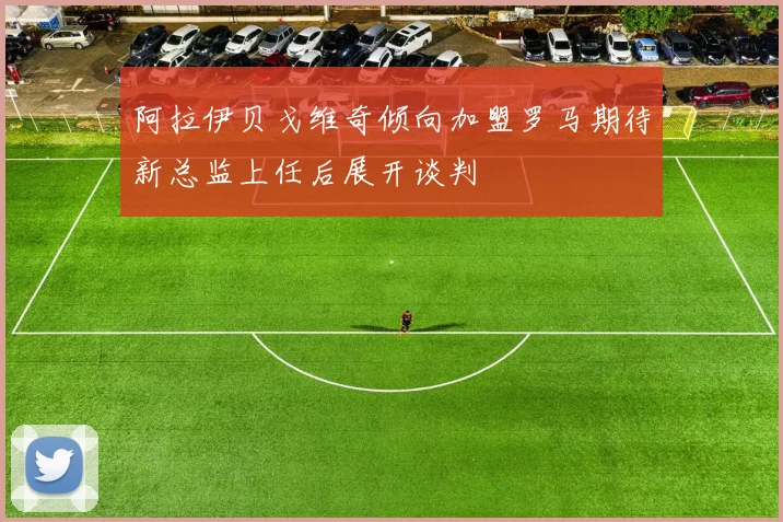 阿拉伊贝戈维奇倾向加盟罗马期待新总监上任后展开谈判