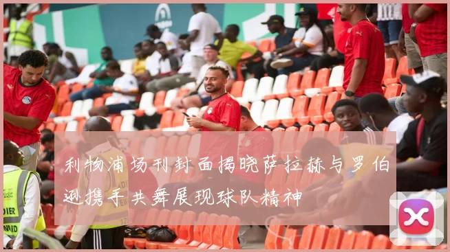 利物浦场刊封面揭晓萨拉赫与罗伯逊携手共舞展现球队精神