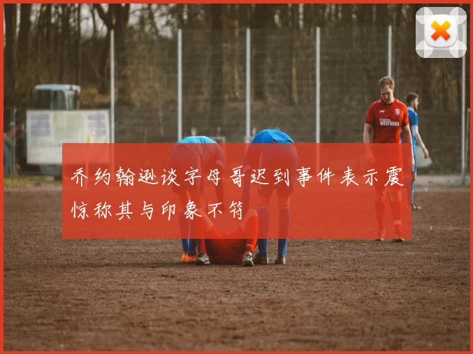 乔约翰逊谈字母哥迟到事件表示震惊称其与印象不符