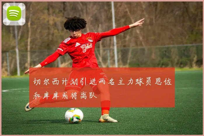 切尔西计划引进两名主力球员恩佐和库库或将离队