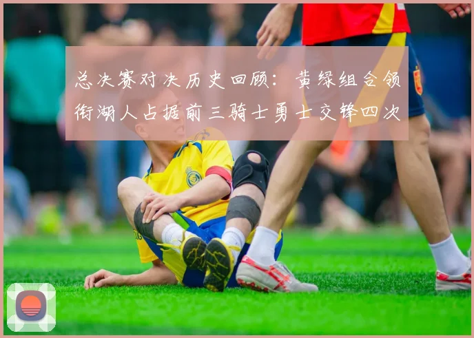 总决赛对决历史回顾：黄绿组合领衔湖人占据前三骑士勇士交锋四次