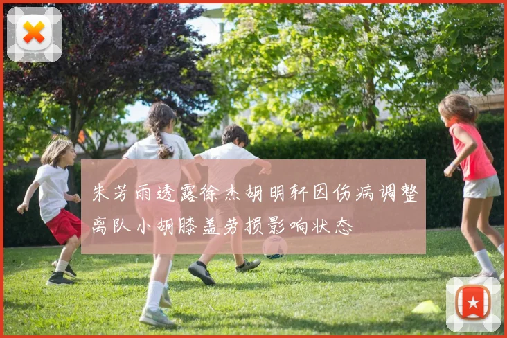 朱芳雨透露徐杰胡明轩因伤病调整离队小胡膝盖劳损影响状态