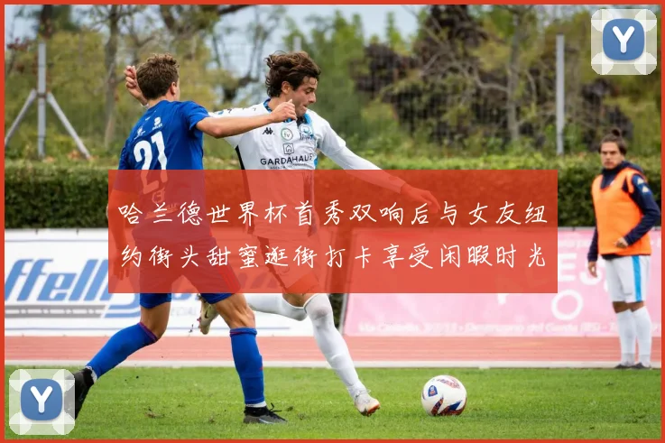 哈兰德世界杯首秀双响后与女友纽约街头甜蜜逛街打卡享受闲暇时光