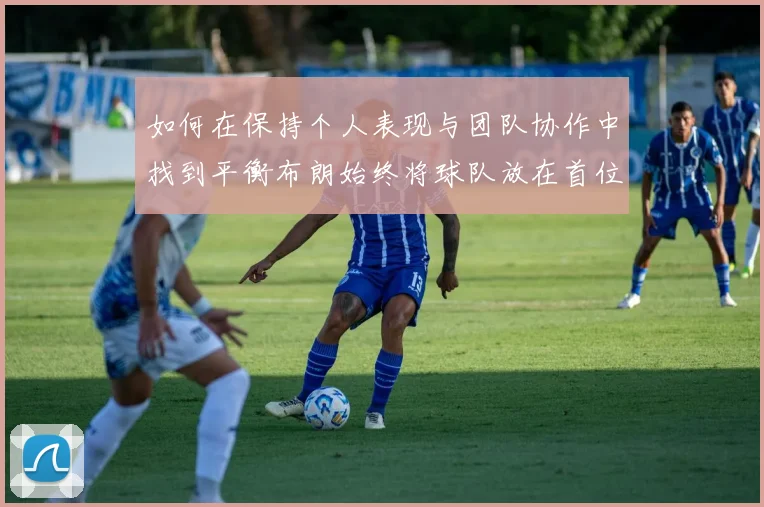 如何在保持个人表现与团队协作中找到平衡布朗始终将球队放在首位