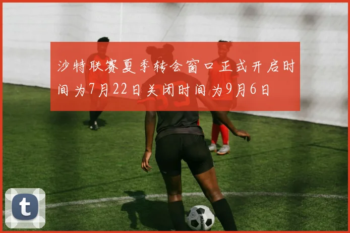 沙特联赛夏季转会窗口正式开启时间为7月22日关闭时间为9月6日