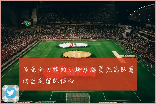 马竞全力续约小蜘蛛球员无离队意向坚定留队信心