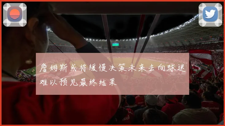 詹姆斯或将缓慢决策未来去向球迷难以预见最终结果