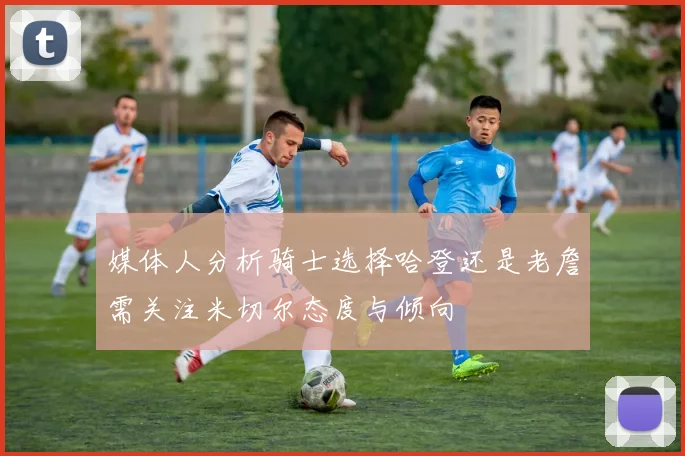 媒体人分析骑士选择哈登还是老詹需关注米切尔态度与倾向