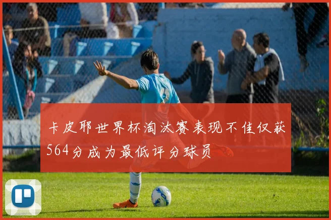 卡皮耶世界杯淘汰赛表现不佳仅获564分成为最低评分球员